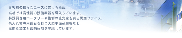 お客様の様々なニーズに応えるため、当社では高性能の設備機器を導入しています。特殊鋼専用ロータリーや抜群の直角度を誇る両頭フライス、焼入れ材専用砥石を持つ大型平面研磨機など高度な加工と即納体制を実現しています。