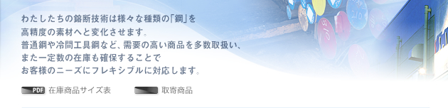 わたしたちの鎔断技術は様々な種類の｢鋼｣を高精度の素材へと変化させます。普通鋼や冷間工具鋼など、需要の高い商品を多数取扱い、また一定数の在庫も確保することでお客様のニーズにフレキシブルに対応します。