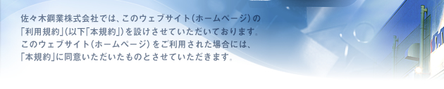佐々木鋼業株式会社では、このウェブサイト(ホームページ)の「利用規約」(以下「本規約」)を設けさせていただいております。このウェブサイト(ホームページ)をご利用された場合には、「本規約」に同意いただいたものとさせていただきます。